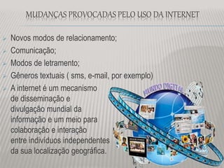 MUDANÇAS PROVOCADAS PELO USO DA INTERNET
 Novos modos de relacionamento;
 Comunicação;
 Modos de letramento;
 Gêneros textuais ( sms, e-mail, por exemplo)
 A internet é um mecanismo
de disseminação e
divulgação mundial da
informação e um meio para
colaboração e interação
entre indivíduos independentes
da sua localização geográfica.
 