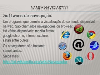 Software de navegação:
Um programa que permite a visualização do conteúdo disponível
na web. São chamados navegadores ou browser.
Há vários disponíveis: mozilla firefox,
google chrome, internet explore,
safari entre outros.
Os navegadores são bastante
semelhantes.
Saiba mais:
http://pt.wikipedia.org/wiki/Navegador
VAMOS NAVEGAR????
 