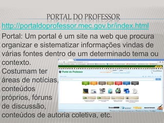 PORTAL DO PROFESSOR
http://portaldoprofessor.mec.gov.br/index.html
Portal: Um portal é um site na web que procura
organizar e sistematizar informações vindas de
várias fontes dentro de um determinado tema ou
contexto.
Costumam ter
áreas de notícias,
conteúdos
próprios, fóruns
de discussão,
conteúdos de autoria coletiva, etc.
 