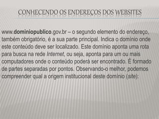www.dominiopublico.gov.br – o segundo elemento do endereço,
também obrigatório, é a sua parte principal. Indica o domínio onde
este conteúdo deve ser localizado. Este domínio aponta uma rota
para busca na rede Internet, ou seja, aponta para um ou mais
computadores onde o conteúdo poderá ser encontrado. É formado
de partes separadas por pontos. Observando-o melhor, podemos
compreender qual a origem institucional deste domínio (site):
CONHECENDO OS ENDEREÇOS DOS WEBSITES
 