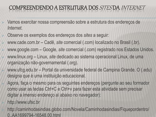COMPREENDENDO A ESTRUTURADOSSITES DA INTERNET
 Vamos exercitar nossa compreensão sobre a estrutura dos endereços de
Internet.
 Observe os exemplos dos endereços dos sites a seguir:
 www.cade.com.br – Cadê, site comercial (.com) localizado no Brasil (.br).
 www.google.com – Google, site comercial (.com) registrado nos Estados Unidos.
 www.linux.org – Linux, site dedicado ao sistema operacional Linux, de uma
organização não-governamental (.org).
 www.ufcg.edu.br – Portal da universidade federal de Campina Grande. O (.edu)
designa que é uma instituição educacional.
 Agora, faça o mesmo para os seguintes endereços (pergunte ao seu formador
como usar as teclas Ctrl+C e Ctrl+v para fazer esta atividade sem precisar
digitar a imenso endereço aí abaixo no navegador):
 http://www.ufsc.br
 http://caminhodasindias.globo.com/Novela/Caminhodasindias/Fiquepordentro/
0,,AA1699794-16548,00.html
 
