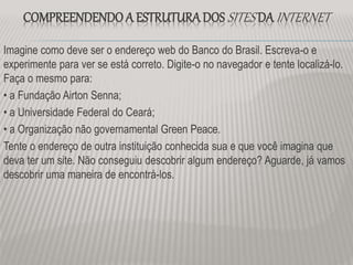 COMPREENDENDO A ESTRUTURADOS SITES DA INTERNET
Imagine como deve ser o endereço web do Banco do Brasil. Escreva-o e
experimente para ver se está correto. Digite-o no navegador e tente localizá-lo.
Faça o mesmo para:
• a Fundação Airton Senna;
• a Universidade Federal do Ceará;
• a Organização não governamental Green Peace.
Tente o endereço de outra instituição conhecida sua e que você imagina que
deva ter um site. Não conseguiu descobrir algum endereço? Aguarde, já vamos
descobrir uma maneira de encontrá-los.
 