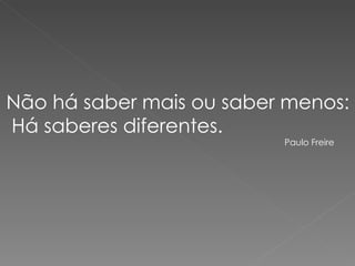 Não há saber mais ou saber menos: Há saberes diferentes. Paulo Freire 