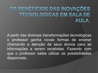 A partir das diversas transformações tecnológicas
o professor ganha novas formas de ensinar
chamando a atenção de seus alunos para as
informações a serem recebidas. Fazendo com
que o professor saiba utilizar as possibilidades
disponíveis.
 