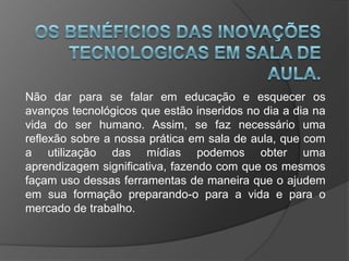 Não dar para se falar em educação e esquecer os
avanços tecnológicos que estão inseridos no dia a dia na
vida do ser humano. Assim, se faz necessário uma
reflexão sobre a nossa prática em sala de aula, que com
a utilização das mídias podemos obter uma
aprendizagem significativa, fazendo com que os mesmos
façam uso dessas ferramentas de maneira que o ajudem
em sua formação preparando-o para a vida e para o
mercado de trabalho.
 