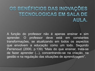 A função do professor não é apenas ensinar e sim
aprender. O professor deve está em constantes
transformações, se atualizando em todos os aspectos
que envolvem a educação como um todo. Segundo
Perrenoud (2000, p.139) “Mais do que ensinar, trata-se
de fazer aprender (...), concentrando-se na criação, na
gestão e na regulação das situações de aprendizagem”.
 