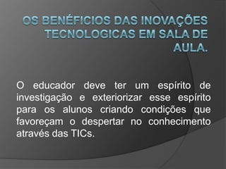 O educador deve ter um espírito de
investigação e exteriorizar esse espírito
para os alunos criando condições que
favoreçam o despertar no conhecimento
através das TICs.
 