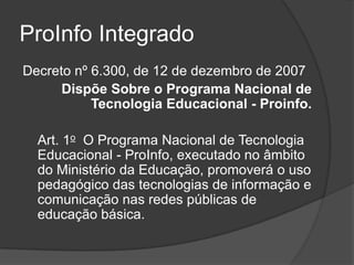 ProInfo Integrado
Decreto nº 6.300, de 12 de dezembro de 2007
Dispõe Sobre o Programa Nacional de
Tecnologia Educacional - Proinfo.
Art. 1o O Programa Nacional de Tecnologia
Educacional - ProInfo, executado no âmbito
do Ministério da Educação, promoverá o uso
pedagógico das tecnologias de informação e
comunicação nas redes públicas de
educação básica.
 