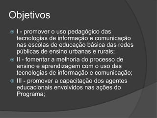 Objetivos
 I - promover o uso pedagógico das
tecnologias de informação e comunicação
nas escolas de educação básica das redes
públicas de ensino urbanas e rurais;
 II - fomentar a melhoria do processo de
ensino e aprendizagem com o uso das
tecnologias de informação e comunicação;
 III - promover a capacitação dos agentes
educacionais envolvidos nas ações do
Programa;
 
