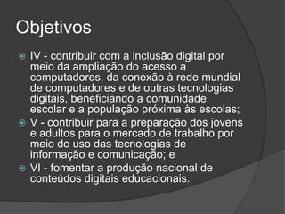 Objetivos
 IV - contribuir com a inclusão digital por
meio da ampliação do acesso a
computadores, da conexão à rede mundial
de computadores e de outras tecnologias
digitais, beneficiando a comunidade
escolar e a população próxima às escolas;
 V - contribuir para a preparação dos jovens
e adultos para o mercado de trabalho por
meio do uso das tecnologias de
informação e comunicação; e
 VI - fomentar a produção nacional de
conteúdos digitais educacionais.
 