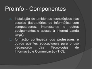 ProInfo - Componentes
a. Instalação de ambientes tecnológicos nas
escolas (laboratórios de informática com
computadores, impressoras e outros
equipamentos e acesso à Internet banda
larga);
b. formação continuada dos professores e
outros agentes educacionais para o uso
pedagógico das Tecnologias de
Informação e Comunicação (TIC);
 