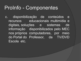 ProInfo - Componentes
c. disponibilização de conteúdos e
recursos educacionais multimídia e
digitais, soluções e sistemas de
informação disponibilizados pelo MEC
nos próprios computadores, por meio
do Portal do Professor, da TV/DVD
Escola etc.
 