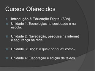 Cursos Oferecidos
1. Introdução à Educação Digital (60h).
 Unidade 1: Tecnologias na sociedade e na
escola.
 Unidade 2: Navegação, pesquisa na internet
e segurança na rede .
 Unidade 3: Blogs: o quê? por quê? como?
 Unidade 4: Elaboração e edição de textos.
 