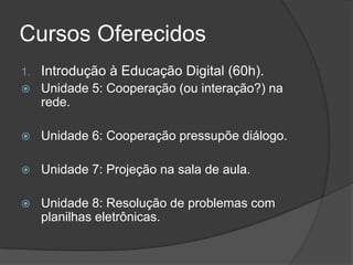 Cursos Oferecidos
1. Introdução à Educação Digital (60h).
 Unidade 5: Cooperação (ou interação?) na
rede.
 Unidade 6: Cooperação pressupõe diálogo.
 Unidade 7: Projeção na sala de aula.
 Unidade 8: Resolução de problemas com
planilhas eletrônicas.
 