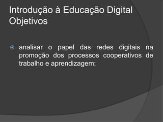 Introdução à Educação Digital
Objetivos
 analisar o papel das redes digitais na
promoção dos processos cooperativos de
trabalho e aprendizagem;
 