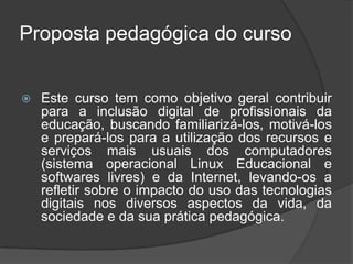 Proposta pedagógica do curso
 Este curso tem como objetivo geral contribuir
para a inclusão digital de profissionais da
educação, buscando familiarizá-los, motivá-los
e prepará-los para a utilização dos recursos e
serviços mais usuais dos computadores
(sistema operacional Linux Educacional e
softwares livres) e da Internet, levando-os a
refletir sobre o impacto do uso das tecnologias
digitais nos diversos aspectos da vida, da
sociedade e da sua prática pedagógica.
 