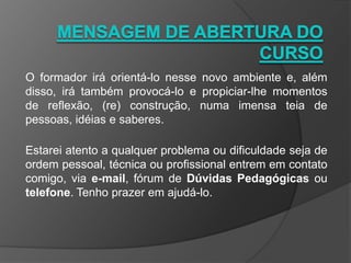 O formador irá orientá-lo nesse novo ambiente e, além
disso, irá também provocá-lo e propiciar-lhe momentos
de reflexão, (re) construção, numa imensa teia de
pessoas, idéias e saberes.
Estarei atento a qualquer problema ou dificuldade seja de
ordem pessoal, técnica ou profissional entrem em contato
comigo, via e-mail, fórum de Dúvidas Pedagógicas ou
telefone. Tenho prazer em ajudá-lo.
 