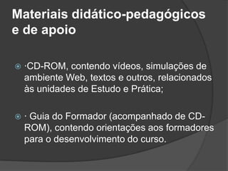 Materiais didático-pedagógicos
e de apoio
 ·CD-ROM, contendo vídeos, simulações de
ambiente Web, textos e outros, relacionados
às unidades de Estudo e Prática;
 · Guia do Formador (acompanhado de CD-
ROM), contendo orientações aos formadores
para o desenvolvimento do curso.
 