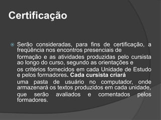 Certificação
 Serão consideradas, para fins de certificação, a
freqüência nos encontros presenciais de
formação e as atividades produzidas pelo cursista
ao longo do curso, segundo as orientações e
os critérios fornecidos em cada Unidade de Estudo
e pelos formadores. Cada cursista criará
uma pasta de usuário no computador, onde
armazenará os textos produzidos em cada unidade,
que serão avaliados e comentados pelos
formadores.
 