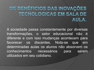 A sociedade passa constantemente por diversas
transformações, o setor educacional não é
diferente e com isso mudanças acontecem para
favorecer os discentes. Nota-se que em
determinadas aulas os alunos não absorvem os
conhecimentos necessários para serem
utilizados em seu cotidiano.
 