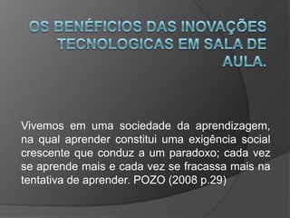 Vivemos em uma sociedade da aprendizagem,
na qual aprender constitui uma exigência social
crescente que conduz a um paradoxo; cada vez
se aprende mais e cada vez se fracassa mais na
tentativa de aprender. POZO (2008 p.29)
 