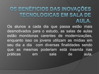 Os alunos a cada dia que passa estão mais
desmotivados para o estudo, as salas de aulas
estão monótonas carentes de modernizações,
enquanto isso os jovens utilizam as mídias em
seu dia a dia com diversas finalidades sendo
que as mesmas poderiam está inserida nas
práticas em sala de aula.
 