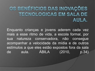 Enquanto crianças e jovens aderem cada vez
mais a esse ritmo de vida, a escola formal, por
sua natureza conservadora, não consegue
acompanhar a velocidade da mídia e de outros
estímulos a que eles estão expostos fora da sala
de aula. ÁBILA (2010, p.34)
 