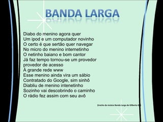 Diabo do menino agora quer Um ipod e um computador novinho O certo é que sertão quer navegar  No micro do menino internetinho O netinho baiano e bom cantor Já faz tempo tornou-se um provedor provedor de acesso À grande rede www Esse menino ainda vira um sábio Contratado do Google, sim sinhô Diabliu de menino intenetinho Sozinho vai descobrindo o caminho O rádio fez assim com seu avô (trecho da música Banda Larga de Gilberto Gil) 
