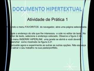 Atividade de Prática 1 Utilizando o menu FAVORITOS  do navegador, abra uma página selecionada. Copie o endereço do site que lhe interessou  e cole no editor de texto. No editor de texto, selecione o endereço colocado. Observe a figura 2.20. No menu INSERIR/ HIPERLINK  uma janela se abrirá e você deverá preencher  como mostrado na figura 2.21 Aproveite agora e experimente as outras as outras opções. Não esqueça de salvar o seu trabalho na sua pasta/portfólio. 