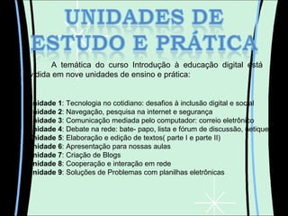 A temática do curso Introdução à educação digital está dividida em nove unidades de ensino e prática: Unidade 1 : Tecnologia no cotidiano: desafios à inclusão digital e social Unidade 2 : Navegação, pesquisa na internet e segurança Unidade 3 : Comunicação mediada pelo computador: correio eletrônico Unidade 4 : Debate na rede: bate- papo, lista e fórum de discussão, netiqueta Unidade 5 : Elaboração e edição de textos( parte I e parte II) Unidade 6 : Apresentação para nossas aulas Unidade 7 : Criação de Blogs Unidade 8 : Cooperação e interação em rede Unidade 9 : Soluções de Problemas com planilhas eletrônicas 