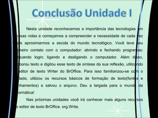 Nesta unidade reconhecemos a importância das tecnologias em nossas vidas e começamos a compreender a necessidade de cada vez mais aproximarmos a escola do mundo tecnológico. Você teve seu primeiro contato com o computador: abrindo e fechando programas; efetuando login; ligando e desligando o computador. Além disso, elaborou texto e digitou esse texto de síntese da sua reflexão, utilizando o editor de texto Writer do BrOffice. Para isso familiarizou-se com o teclado, utilizou os recursos básicos de formação de texto(fontes e alinhamentos) e salvou o arquivo. Deu a largada para o mundo da informática! Nas próximas unidades você irá conhecer mais alguns recursos do editor de texto BrOffice. org.Write. 