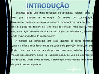 Estamos cada vez mais rodeados de artefatos, objetos, bens e símbolos que remetem à tecnologia. Os meios de comunicação constantemente divulgam produtos e serviços tecnológicos para facilitar o cotidiano das pessoas, tornando a vida mais confortável, mais rápida, mais eficiente, mais ágil. Vivemos na era da tecnologia da informação, também conhecida como sociedade do conhecimento. A história da tecnologia tem início quando os seres humanos começaram a criar e usar ferramentas de caça e de proteção. Inclui, em sua cronologia, o uso dos recursos naturais, porque, para serem criadas, todas as ferramentas necessitaram, antes de qualquer coisa, do uso de um recurso natural adequado. Deste ponto de vista, a tecnologia está presente tanto numa enxada quanto num computador. 