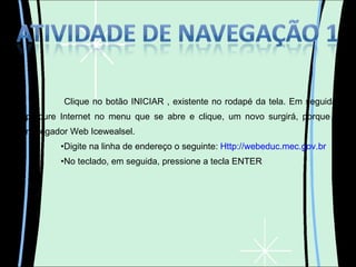 Clique no botão INICIAR , existente no rodapé da tela. Em seguida, procure Internet no menu que se abre e clique, um novo surgirá, porque o navegador Web Icewealsel. Digite na linha de endereço o seguinte:  Http://webeduc.mec.gov.br No teclado, em seguida, pressione a tecla ENTER 