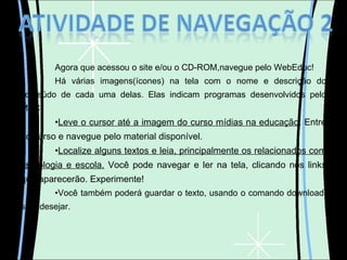 Agora que acessou o site e/ou o CD-ROM,navegue pelo WebEduc! Há várias imagens(ícones) na tela com o nome e descrição do conteúdo de cada uma delas. Elas indicam programas desenvolvidos pelo MEC. Leve o cursor até a imagem do curso mídias na educação . Entre no curso e navegue pelo material disponível. Localize alguns textos e leia, principalmente os relacionados com tecnologia e escola.  Você pode navegar e ler na tela, clicando nos links que aparecerão. Experimente! Você também poderá guardar o texto, usando o comando download, se o desejar. 
