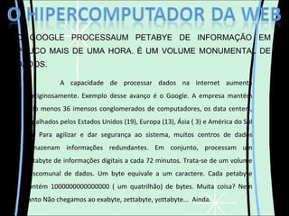 O GOOGLE PROCESSAUM PETABYE DE INFORMAÇÃO EM POUCO MAIS DE UMA HORA. É UM VOLUME MONUMENTAL DE DADOS. A capacidade de processar dados na internet aumenta vertiginosamente. Exemplo desse avanço é o Google. A empresa mantém pelo menos 36 imensos conglomerados de computadores, os data centers, espalhados pelos Estados Unidos (19), Europa (13), Ásia ( 3) e América do Sul (1). Para agilizar e dar segurança ao sistema, muitos centros de dados armazenam informações redundantes. Em conjunto, processam um petabyte de informações digitais a cada 72 minutos. Trata-se de um volume descomunal de dados. Um byte equivale a um caractere. Cada petabyte contém 1000000000000000 ( um quatrilhão) de bytes. Muita coisa? Nem tanto Não chegamos ao exabyte, zettabyte, yottabyte...  Ainda. 
