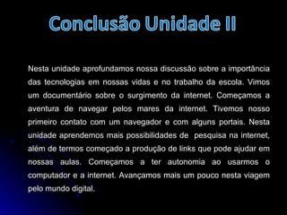 Nesta unidade aprofundamos nossa discussão sobre a importância das tecnologias em nossas vidas e no trabalho da escola. Vimos um documentário sobre o surgimento da internet. Começamos a aventura de navegar pelos mares da internet. Tivemos nosso primeiro contato com um navegador e com alguns portais. Nesta unidade aprendemos mais possibilidades de  pesquisa na internet, além de termos começado a produção de links que pode ajudar em nossas aulas. Começamos a ter autonomia ao usarmos o computador e a internet. Avançamos mais um pouco nesta viagem pelo mundo digital. 