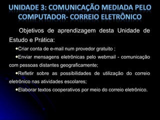 Objetivos de aprendizagem desta Unidade de Estudo e Prática: Criar conta de e-mail num provedor gratuito ; Enviar mensagens eletrônicas pelo webmail - comunicação com pessoas distantes geograficamente; Refletir sobre as possibilidades de utilização do correio eletrônico nas atividades escolares; Elaborar textos cooperativos por meio do correio eletrônico. 