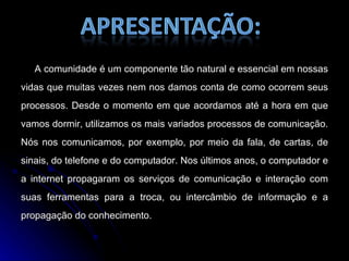 A comunidade é um componente tão natural e essencial em nossas vidas que muitas vezes nem nos damos conta de como ocorrem seus processos. Desde o momento em que acordamos até a hora em que vamos dormir, utilizamos os mais variados processos de comunicação. Nós nos comunicamos, por exemplo, por meio da fala, de cartas, de sinais, do telefone e do computador. Nos últimos anos, o computador e a internet propagaram os serviços de comunicação e interação com suas ferramentas para a troca, ou intercâmbio de informação e a propagação do conhecimento. 