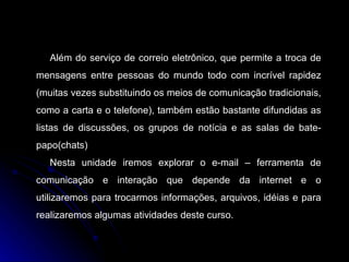 Além do serviço de correio eletrônico, que permite a troca de mensagens entre pessoas do mundo todo com incrível rapidez (muitas vezes substituindo os meios de comunicação tradicionais, como a carta e o telefone), também estão bastante difundidas as listas de discussões, os grupos de notícia e as salas de bate-papo(chats) Nesta unidade iremos explorar o e-mail – ferramenta de comunicação e interação que depende da internet e o utilizaremos para trocarmos informações, arquivos, idéias e para realizaremos algumas atividades deste curso. 