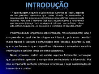 “  A aprendizagem, segundo a Epistemologia Genética de Piaget, depende de um processo construtivo que ocorre através de construções e reconstruções dos sistemas de significação e dos sistemas lógicos de cada individuo. Para que o indivíduo faça suas (re)construções é fundamental que ele possa interagir como os objetos ( natureza, mundo físico, cultura, arte, ciência, linguagens...) e agora com a tecnologia. ( Fagundes, 2005)” Podemos discutir longamente sobre interação, mas o fundamental  aqui é compreender o papel das tecnologias na interação, pois essas permitem maios rapidez e facilitam a comunicação entre pessoas, distantes ou não, que se conhecem ou que compartilham interesses e necessitam socializar informações e construir textos de forma cooperativa. Nesse processo, podem ser usadas algumas ferramentas tecnologias que possibilitam aprender e compartilhar conhecimento e informação. Por isso, é importante conhecer diferentes ferramentas e suas possibilidades de forma crítica e criativa. 