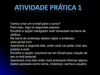 Vamos criar um e-mail para o curso? Para isso, siga os seguintes passos: Escolha a opção navegador web Iceweasel na barra de atalhos. Na barra de endereço abaixo digite o endereço  www.gmail.com  . Aparecerá a seguinte tela, onde você vai poder criar seu próprio e-mail. Escolha a opção: Inscrever-se em Gmail para criação de seu e-mail pessoal. Aparecerá uma tela onde você precisará informar alguns dados pessoais como nome, endereço, senha e usuário. 