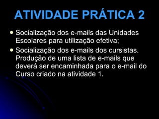 ATIVIDADE PRÁTICA 2 Socialização dos e-mails das Unidades Escolares para utilização efetiva; Socialização dos e-mails dos cursistas. Produção de uma lista de e-mails que deverá ser encaminhada para o e-mail do Curso criado na atividade 1. 
