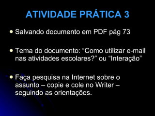 ATIVIDADE PRÁTICA 3 Salvando documento em PDF pág 73  Tema do documento: “Como utilizar e-mail nas atividades escolares?” ou “Interação” Faça pesquisa na Internet sobre o assunto – copie e cole no Writer – seguindo as orientações. 