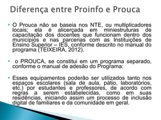   O Prouca não se baseia nos NTE, ou multiplicadores
    locais; ela é alicerçada em miniestruturas de
    capacitação dos docentes que funcionam dentro dos
    municípios e nas parcerias com as Instituições de
    Ensino Superior – IES, conforme descrito no manual do
    programa (TEIXEIRA, 2012).
    o PROUCA, se constitui em um programa separado,
    conforme o manual de adesão do Programa:
   Esses equipamentos poderão ser utilizados tanto nos
    espaços escolares (sala de aula, pátio, laboratórios,
    etc.) por estudantes e professores, de acordo com
    regras a serem estabelecidas, como em suas
    residências, iniciando assim um processo de inclusão
    digital de familiares e da comunidade em geral.
 