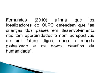 Fernandes     (2010)  afirma  que     os
idealizadores do OLPC defendem que “as
crianças dos países em desenvolvimento
não têm oportunidades e nem perspectivas
de um futuro digno, dado o mundo
globalizado e os novos desafios da
humanidade”.
 