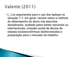    [...] os argumentos para o uso dos laptops na
    situação 1-1, em geral, versam sobre a melhora
    do desempenho do aluno nos assuntos
    disciplinares, avaliado pelos testes nacionais ou
    internacionais, inclusão social de alunos de
    classes socioeconômicas desfavorecidas e
    preparação para o mercado de trabalho.
 