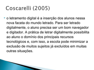    o letramento digital é a inserção dos alunos nessa
    nova faceta do mundo letrado. Para ser letrado
    digitalmente, o aluno precisa ser um bom navegador
    e digitador. A prática de letrar digitalmente possibilita
    ao aluno o domínio dos principais recursos
    tecnológicos e, com isso, a escola pode minimizar a
    exclusão de muitos sujeitos já excluídos em muitas
    outras situações.
 