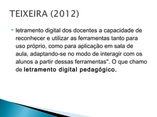    letramento digital dos docentes a capacidade de
    reconhecer e utilizar as ferramentas tanto para
    uso próprio, como para aplicação em sala de
    aula, adaptando-se no modo de interagir com os
    alunos a partir dessas ferramentas". O que chamo
    de letramento digital pedagógico.
 