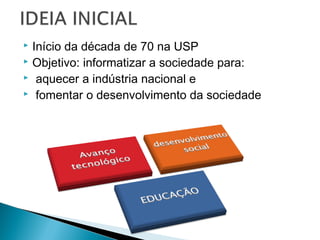  Início da década de 70 na USP
 Objetivo: informatizar a sociedade para:
 aquecer a indústria nacional e
 fomentar o desenvolvimento da sociedade
 