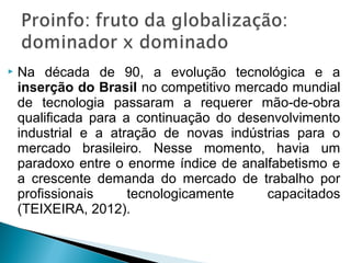    Na década de 90, a evolução tecnológica e a
    inserção do Brasil no competitivo mercado mundial
    de tecnologia passaram a requerer mão-de-obra
    qualificada para a continuação do desenvolvimento
    industrial e a atração de novas indústrias para o
    mercado brasileiro. Nesse momento, havia um
    paradoxo entre o enorme índice de analfabetismo e
    a crescente demanda do mercado de trabalho por
    profissionais     tecnologicamente    capacitados
    (TEIXEIRA, 2012).
 